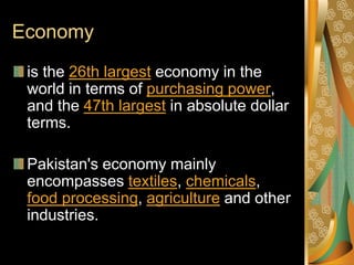 Economy
 is the 26th largest economy in the
 world in terms of purchasing power,
 and the 47th largest in absolute dollar
 terms.

 Pakistan's economy mainly
 encompasses textiles, chemicals,
 food processing, agriculture and other
 industries.
 