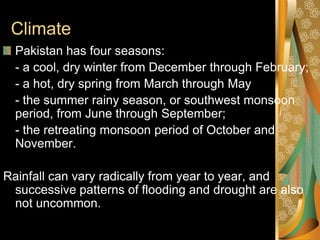 Climate
  Pakistan has four seasons:
  - a cool, dry winter from December through February;
  - a hot, dry spring from March through May
  - the summer rainy season, or southwest monsoon
  period, from June through September;
  - the retreating monsoon period of October and
  November.

Rainfall can vary radically from year to year, and
 successive patterns of flooding and drought are also
 not uncommon.
 