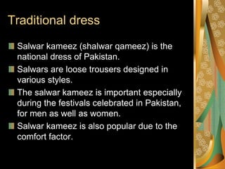 Traditional dress
 Salwar kameez (shalwar qameez) is the
 national dress of Pakistan.
 Salwars are loose trousers designed in
 various styles.
 The salwar kameez is important especially
 during the festivals celebrated in Pakistan,
 for men as well as women.
 Salwar kameez is also popular due to the
 comfort factor.
 