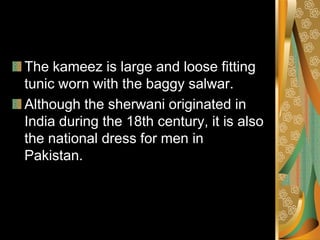 The kameez is large and loose fitting
tunic worn with the baggy salwar.
Although the sherwani originated in
India during the 18th century, it is also
the national dress for men in
Pakistan.
 