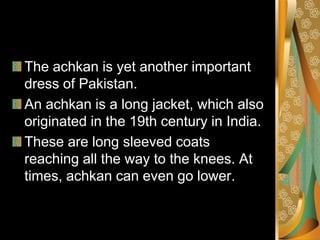 The achkan is yet another important
dress of Pakistan.
An achkan is a long jacket, which also
originated in the 19th century in India.
These are long sleeved coats
reaching all the way to the knees. At
times, achkan can even go lower.
 