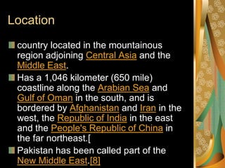 Location
 country located in the mountainous
 region adjoining Central Asia and the
 Middle East.
 Has a 1,046 kilometer (650 mile)
 coastline along the Arabian Sea and
 Gulf of Oman in the south, and is
 bordered by Afghanistan and Iran in the
 west, the Republic of India in the east
 and the People's Republic of China in
 the far northeast.[
 Pakistan has been called part of the
 New Middle East.[8]
 