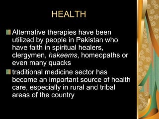 HEALTH
Alternative therapies have been
utilized by people in Pakistan who
have faith in spiritual healers,
clergymen, hakeems, homeopaths or
even many quacks
traditional medicine sector has
become an important source of health
care, especially in rural and tribal
areas of the country
 