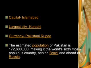 Capital- Islamabad

Largest city- Karachi

Currency- Pakistani Rupee

The estimated population of Pakistan is
172,800,000. making it the world's sixth most-
populous country, behind Brazil and ahead of
Russia.
 