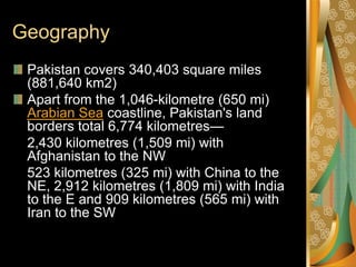 Geography
 Pakistan covers 340,403 square miles
 (881,640 km2)
 Apart from the 1,046-kilometre (650 mi)
 Arabian Sea coastline, Pakistan's land
 borders total 6,774 kilometres—
 2,430 kilometres (1,509 mi) with
 Afghanistan to the NW
 523 kilometres (325 mi) with China to the
 NE, 2,912 kilometres (1,809 mi) with India
 to the E and 909 kilometres (565 mi) with
 Iran to the SW
 