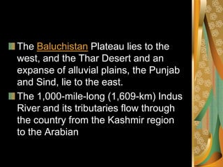 The Baluchistan Plateau lies to the
west, and the Thar Desert and an
expanse of alluvial plains, the Punjab
and Sind, lie to the east.
The 1,000-mile-long (1,609-km) Indus
River and its tributaries flow through
the country from the Kashmir region
to the Arabian
 