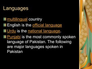 Languages

 multilingual country
 English is the official language
 Urdu is the national language.
 Punjabi is the most commonly spoken
 language of Pakistan. The following
 are major languages spoken in
 Pakistan
 