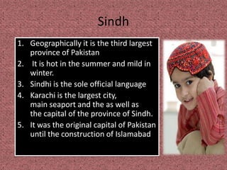 Sindh
1. Geographically it is the third largest
province of Pakistan
2. It is hot in the summer and mild in
winter.
3. Sindhi is the sole official language
4. Karachi is the largest city,
main seaport and the as well as
the capital of the province of Sindh.
5. It was the original capital of Pakistan
until the construction of Islamabad
 