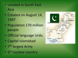 • Located in South East
Asia
• Created on August 14,
1947
• Population 170 million
people
• Official language Urdu
• Capital Islamabad
• 7th largest Army
• 6th nuclear country
 