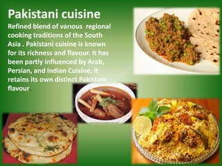 Pakistani cuisine
Refined blend of varıous regional
cooking traditions of the South
Asia . Pakistani cuisine is known
for its richness and flavour. It has
been partly influenced by Arab,
Persian, and Indian Cuisine, it
retains its own distinct Pakistani
flavour.
 
