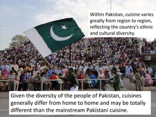Within Pakistan, cuisine varies
greatly from region to region,
reflecting the country's ethnic
and cultural diversity.
Given the diversity of the people of Pakistan, cuisines
generally differ from home to home and may be totally
different than the mainstream Pakistani cuisine.
 