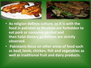 • As religion defines culture, so it is with the
food in pakistan as Muslims are forbidden to
eat pork or consume alcohol and
then halal dietary guidelines are strictly
observed.
• Pakistanis focus on other areas of food such
as beef, lamb, chicken, fish and vegetables as
well as traditional fruit and dairy products.
 