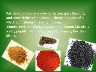 Pakistani dishes are known for having spicy flavours,
and some dishes often contain liberal amounts of oil
which contributes to a richer flavour.
Cumin seeds, chilli powder, turmeric, Garam Masala is
a very popular blend of spices used in many Pakistani
dishes.
 