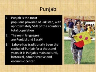 Punjab
1. Punjab is the most
populous province of Pakistan, with
approximately 56% of the country's
total population
2. The main languages
are Punjabi and Saraiki
3. Lahore has traditionally been the
capital of Punjab for a thousand
years; it is Punjab's main cultural,
historical, administrative and
economic center.
 