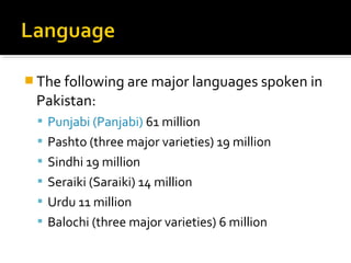  The following are major languages spoken in
Pakistan:
 Punjabi (Panjabi) 61 million
 Pashto (three major varieties) 19 million
 Sindhi 19 million
 Seraiki (Saraiki) 14 million
 Urdu 11 million
 Balochi (three major varieties) 6 million
 