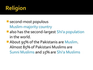  second-most populous
Muslim-majority country
 also has the second-largest Shi'a population
in the world.
 About 95% of the Pakistanis are Muslim.
Almost 85% of Pakistani Muslims are
Sunni Muslims and 15% are Shi'a Muslims
 