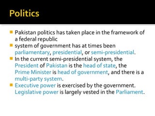  Pakistan politics has taken place in the framework of
a federal republic
 system of government has at times been
parliamentary, presidential, or semi-presidential.
 In the current semi-presidential system, the
President of Pakistan is the head of state, the
Prime Minister is head of government, and there is a
multi-party system.
 Executive power is exercised by the government.
Legislative power is largely vested in the Parliament.
 