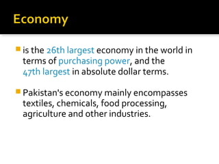  is the 26th largest economy in the world in
terms of purchasing power, and the
47th largest in absolute dollar terms.
 Pakistan's economy mainly encompasses
textiles, chemicals, food processing,
agriculture and other industries.
 