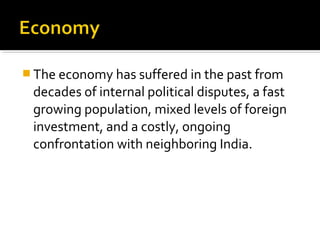  The economy has suffered in the past from
decades of internal political disputes, a fast
growing population, mixed levels of foreign
investment, and a costly, ongoing
confrontation with neighboring India.
 
