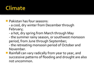  Pakistan has four seasons:
- a cool, dry winter from December through
February;
- a hot, dry spring from March through May
- the summer rainy season, or southwest monsoon
period, from June through September;
- the retreating monsoon period of October and
November.
 Rainfall can vary radically from year to year, and
successive patterns of flooding and drought are also
not uncommon.
 