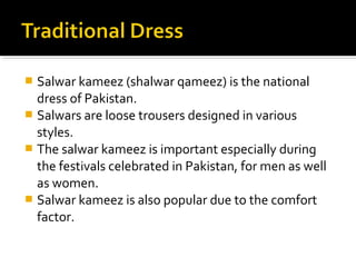  Salwar kameez (shalwar qameez) is the national
dress of Pakistan.
 Salwars are loose trousers designed in various
styles.
 The salwar kameez is important especially during
the festivals celebrated in Pakistan, for men as well
as women.
 Salwar kameez is also popular due to the comfort
factor.
 