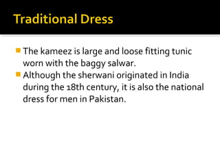  The kameez is large and loose fitting tunic
worn with the baggy salwar.
 Although the sherwani originated in India
during the 18th century, it is also the national
dress for men in Pakistan.
 