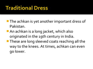  The achkan is yet another important dress of
Pakistan.
 An achkan is a long jacket, which also
originated in the 19th century in India.
 These are long sleeved coats reaching all the
way to the knees. At times, achkan can even
go lower.
 