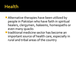  Alternative therapies have been utilized by
people in Pakistan who have faith in spiritual
healers, clergymen, hakeems, homeopaths or
even many quacks
 traditional medicine sector has become an
important source of health care, especially in
rural and tribal areas of the country
 