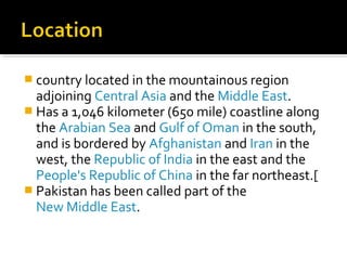  country located in the mountainous region
adjoining Central Asia and the Middle East.
 Has a 1,046 kilometer (650 mile) coastline along
the Arabian Sea and Gulf of Oman in the south,
and is bordered by Afghanistan and Iran in the
west, the Republic of India in the east and the
People's Republic of China in the far northeast.[
 Pakistan has been called part of the
New Middle East.
 