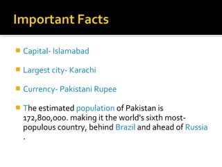 Capital- Islamabad
 Largest city- Karachi
 Currency- Pakistani Rupee
 The estimated population of Pakistan is
172,800,000. making it the world's sixth most-
populous country, behind Brazil and ahead of Russia
.
 