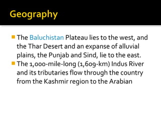  The Baluchistan Plateau lies to the west, and
the Thar Desert and an expanse of alluvial
plains, the Punjab and Sind, lie to the east.
 The 1,000-mile-long (1,609-km) Indus River
and its tributaries flow through the country
from the Kashmir region to the Arabian
 