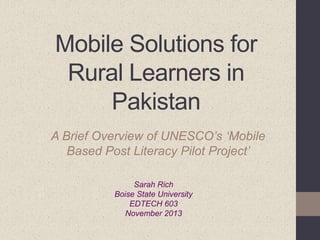 Mobile Solutions for
Rural Learners in
Pakistan
A Brief Overview of UNESCO’s ‘Mobile
Based Post Literacy Pilot Project’
Sarah Rich
Boise State University
EDTECH 603
November 2013

 