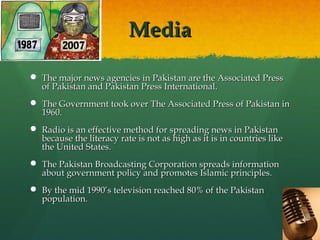 Media
 The major news agencies in Pakistan are the Associated Press
of Pakistan and Pakistan Press International.
 The Government took over The Associated Press of Pakistan in
1960.
 Radio is an effective method for spreading news in Pakistan
because the literacy rate is not as high as it is in countries like
the United States.
 The Pakistan Broadcasting Corporation spreads information
about government policy and promotes Islamic principles.
 By the mid 1990’s television reached 80% of the Pakistan
population.

 