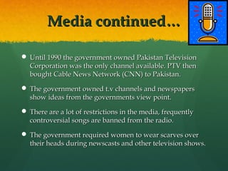 Media continued…
 Until 1990 the government owned Pakistan Television
Corporation was the only channel available. PTV then
bought Cable News Network (CNN) to Pakistan.
 The government owned t.v channels and newspapers
show ideas from the governments view point.
 There are a lot of restrictions in the media, frequently
controversial songs are banned from the radio.
 The government required women to wear scarves over
their heads during newscasts and other television shows.

 