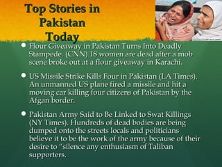 Top Stories in
Pakistan
Today

 Flour Giveaway in Pakistan Turns Into Deadly
Stampede. (CNN) 18 women are dead after a mob
scene broke out at a flour giveaway in Karachi.
 US Missile Strike Kills Four in Pakistan (LA Times).
An unmanned US plane fired a missile and hit a
moving car killing four citizens of Pakistan by the
Afgan border.
 Pakistan Army Said to Be Linked to Swat Killings
(NY Times). Hundreds of dead bodies are being
dumped onto the streets locals and politicians
believe it to be the work of the army because of their
desire to “silence any enthusiasm of Taliban
supporters.

 