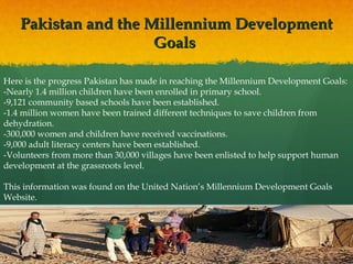 Pakistan and the Millennium Development
Goals
Here is the progress Pakistan has made in reaching the Millennium Development Goals:
-Nearly 1.4 million children have been enrolled in primary school.
-9,121 community based schools have been established.
-1.4 million women have been trained different techniques to save children from
dehydration.
-300,000 women and children have received vaccinations.
-9,000 adult literacy centers have been established.
-Volunteers from more than 30,000 villages have been enlisted to help support human
development at the grassroots level.
This information was found on the United Nation’s Millennium Development Goals
Website.

 