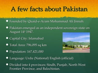 A few facts about Pakistan
 Founded by Quaid-e-Azam Mohammad Ali Jinnah.
 Pakistan emerged as an independent sovereign state on
August 14th 1947.
 Capital City: Islamabad
 Total Area: 796,095 sq km
 Population: 167,421,000
 Language: Urdu (National) English (official)
 Divided into 4 provinces: Sindh, Punjab, North West
Frontier Province, and Balochistan.

 