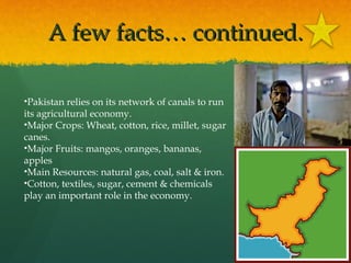 A few facts… continued.
•Pakistan relies on its network of canals to run
its agricultural economy.
•Major Crops: Wheat, cotton, rice, millet, sugar
canes.
•Major Fruits: mangos, oranges, bananas,
apples
•Main Resources: natural gas, coal, salt & iron.
•Cotton, textiles, sugar, cement & chemicals
play an important role in the economy.

 
