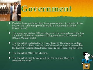  Pakistan has a parliamentary form government, it consists of two
houses, the senate (upper house) and the national assembly
(lower house)
 The senate consists of 100 members and the national assembly has
a total of 342 elected members (272 general seats, 60 women, and
10 Non-Muslim seats)
 The President is elected for a 5 year term by the electoral college.
The electoral college is made up of the four provincial assemblies,
the federally administered tribal areas & the federal capital form.
 The President MUST be Muslim.
 The President may be reelected but for no more than two
consecutive terms.

 