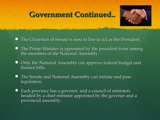 Government Continued..
 The Chairman of Senate is next in line to act as the President.
 The Prime Minister is appointed by the president from among
the members of the National Assembly.
 Only the National Assembly can approve federal budget and
finance bills.
 The Senate and National Assembly can initiate and pass
legislation.
 Each province has a govenor, and a council of ministers
headed by a chief minister appointed by the govenor and a
provincial assembly.

 