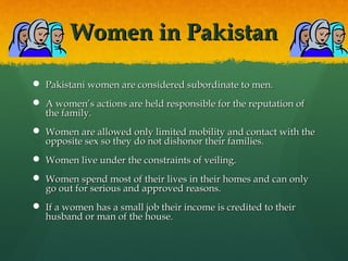 Women in PakistanWomen in Pakistan
 Pakistani women are considered subordinate to men.Pakistani women are considered subordinate to men.
 A women’s actions are held responsible for the reputation ofA women’s actions are held responsible for the reputation of
the family.the family.
 Women are allowed only limited mobility and contact with theWomen are allowed only limited mobility and contact with the
opposite sex so they do not dishonor their families.opposite sex so they do not dishonor their families.
 Women live under the constraints of veiling.Women live under the constraints of veiling.
 Women spend most of their lives in their homes and can onlyWomen spend most of their lives in their homes and can only
go out for serious and approved reasons.go out for serious and approved reasons.
 If a women has a small job their income is credited to theirIf a women has a small job their income is credited to their
husband or man of the house.husband or man of the house.
 