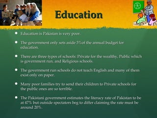 EducationEducation
 Education is Pakistan is very poor.Education is Pakistan is very poor.
 The government only sets aside 3%of the annual budget forThe government only sets aside 3%of the annual budget for
education.education.
 There are three types of schools: Private for the wealthy, Public whichThere are three types of schools: Private for the wealthy, Public which
is government run, and Religious schools.is government run, and Religious schools.
 The government run schools do not teach English and many of themThe government run schools do not teach English and many of them
exist only on paper.exist only on paper.
 Many poor families try to send their children to Private schools forMany poor families try to send their children to Private schools for
the public ones are so terrible.the public ones are so terrible.
 The Pakistani government estimates the literacy rate of Pakistan to beThe Pakistani government estimates the literacy rate of Pakistan to be
at 47% but outside spectators beg to differ claiming the rate must beat 47% but outside spectators beg to differ claiming the rate must be
around 20%.around 20%.
 