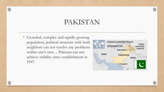 PAKISTAN
• Crowded, complex and rapidly growing
population, political structure with both
neighbors can not resolve any problems
within one's own ... Pakistan can not
achieve stability since establishment in
1947.
 