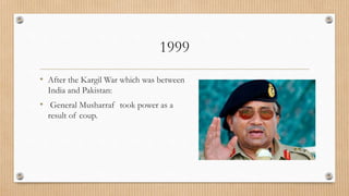 1999
• After the Kargil War which was between
India and Pakistan:
• General Musharraf took power as a
result of coup.
 