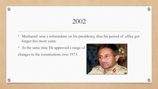 2002
• Musharraf won a referendum on his presidency, thus his period of office got
longer five more years.
• At the same time He approved a range of
changes to the constitutions over 1973.
 