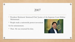 2007
• President Musharraf dismissed Chief Justice of the Supreme Court Iftikhar
Muhammad.
• People made a nationwide protest movement
for his reinstatement.
• Then He was returned his duty.
 