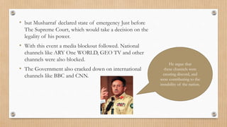 • but Musharraf declared state of emergency Just before
The Supreme Court, which would take a decision on the
legality of his power.
• With this event a media blockout followed. National
channels like ARY One WORLD, GEO TV and other
channels were also blocked.
• The Government also cracked down on international
channels like BBC and CNN.
He argue that
these channels were
creating discord, and
were contributing to the
instability of the nation.
 