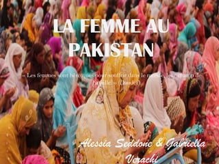 LA FEMME AU
PAKISTAN
Alessia Seddone & Gabriella
Verachi
« Les femmes sont héroïques pour souffrir dans le monde, leur champ de
bataille. » (Daudet)
 