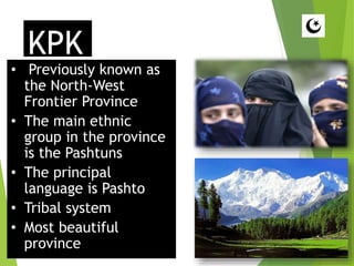 KPK
• Previously known as
the North-West
Frontier Province
• The main ethnic
group in the province
is the Pashtuns
• The principal
language is Pashto
• Tribal system
• Most beautiful
province
 