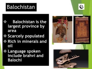 Balochistan
 Balochistan is the
largest province by
area
 Scarcely populated
 Rich in minerals and
oil
 Language spoken
include brahvi and
Balochi
 